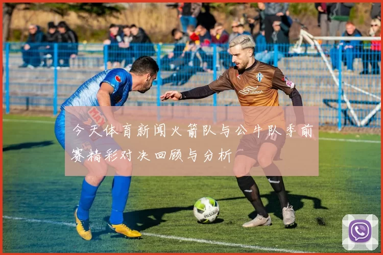 今天体育新闻火箭队与公牛队季前赛精彩对决回顾与分析