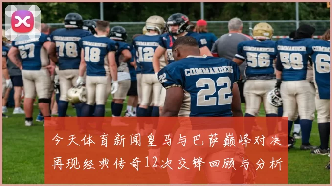 今天体育新闻皇马与巴萨巅峰对决再现经典传奇12次交锋回顾与分析