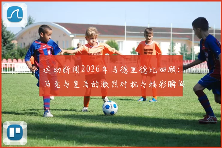 运动新闻2026年马德里德比回顾：马竞与皇马的激烈对抗与精彩瞬间
