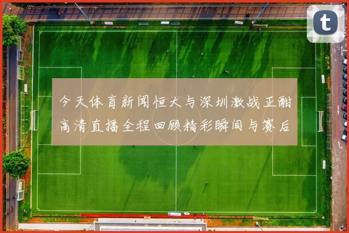 今天体育新闻恒大与深圳激战正酣高清直播全程回顾精彩瞬间与赛后分析
