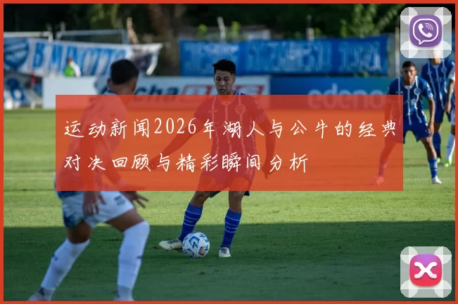 运动新闻2026年湖人与公牛的经典对决回顾与精彩瞬间分析