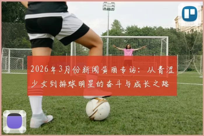 2026年3月份新闻黄丽专访：从青涩少女到排球明星的奋斗与成长之路