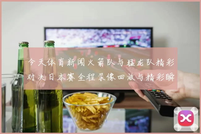 今天体育新闻火箭队与猛龙队精彩对决日本赛全程录像回放与精彩瞬间解析